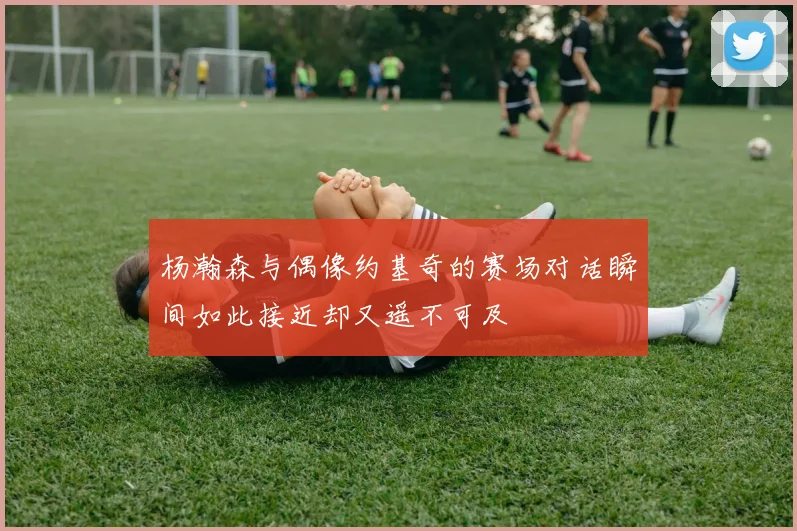 杨瀚森与偶像约基奇的赛场对话瞬间如此接近却又遥不可及