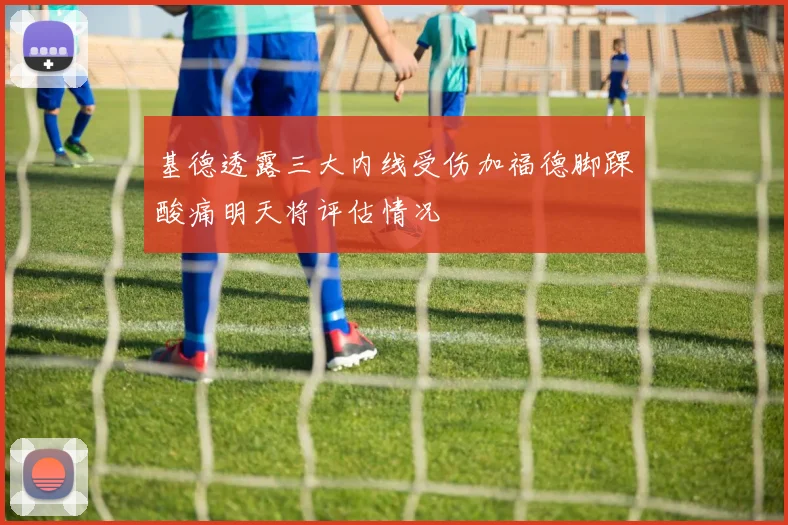 基德透露三大内线受伤加福德脚踝酸痛明天将评估情况