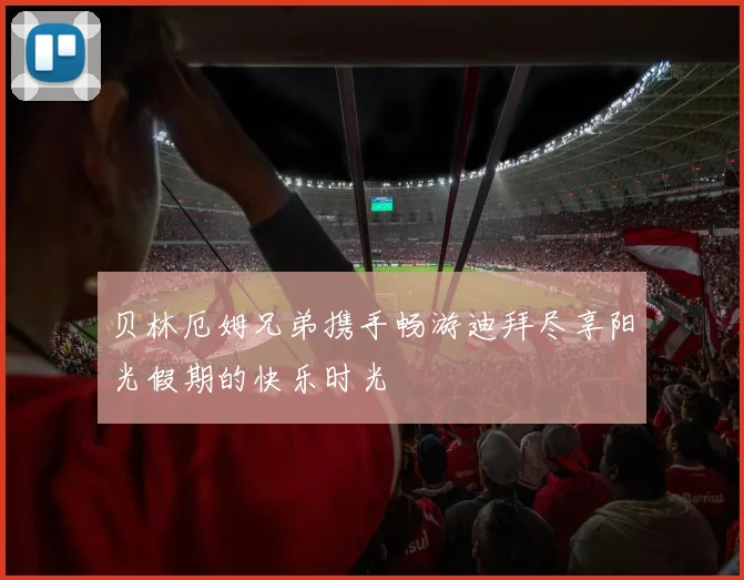 贝林厄姆兄弟携手畅游迪拜尽享阳光假期的快乐时光