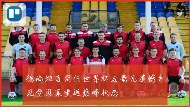德尚坦言离任世界杯后毫无遗憾幸见登贝莱重返巅峰状态