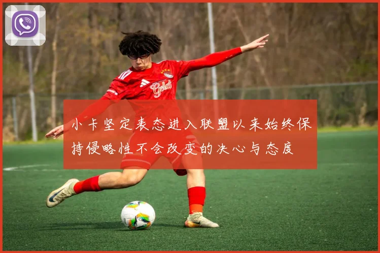 小卡坚定表态进入联盟以来始终保持侵略性不会改变的决心与态度