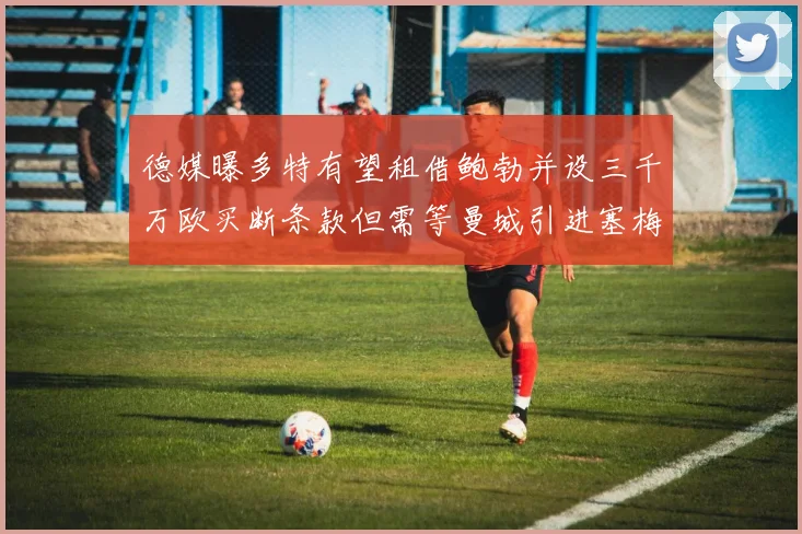 德媒曝多特有望租借鲍勃并设三千万欧买断条款但需等曼城引进塞梅尼奥