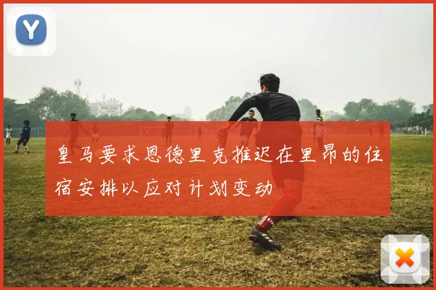 皇马要求恩德里克推迟在里昂的住宿安排以应对计划变动