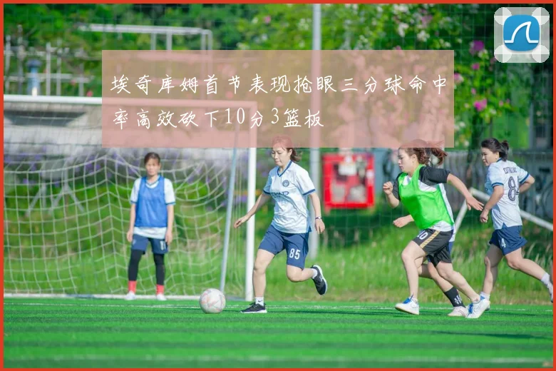 埃奇库姆首节表现抢眼三分球命中率高效砍下10分3篮板