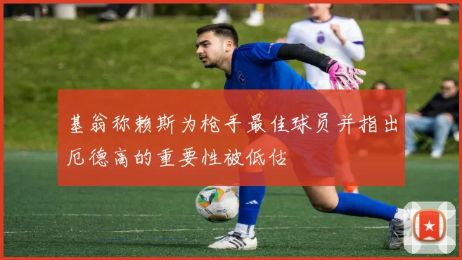基翁称赖斯为枪手最佳球员并指出厄德高的重要性被低估