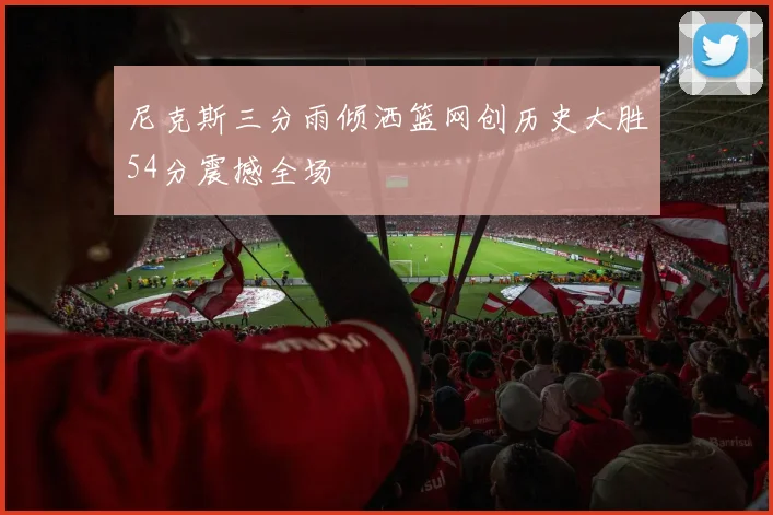 尼克斯三分雨倾洒篮网创历史大胜54分震撼全场