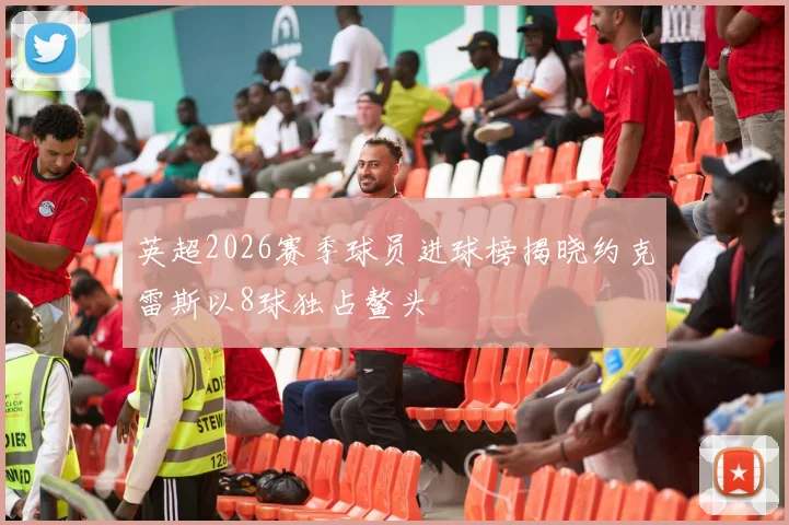英超2026赛季球员进球榜揭晓约克雷斯以8球独占鳌头