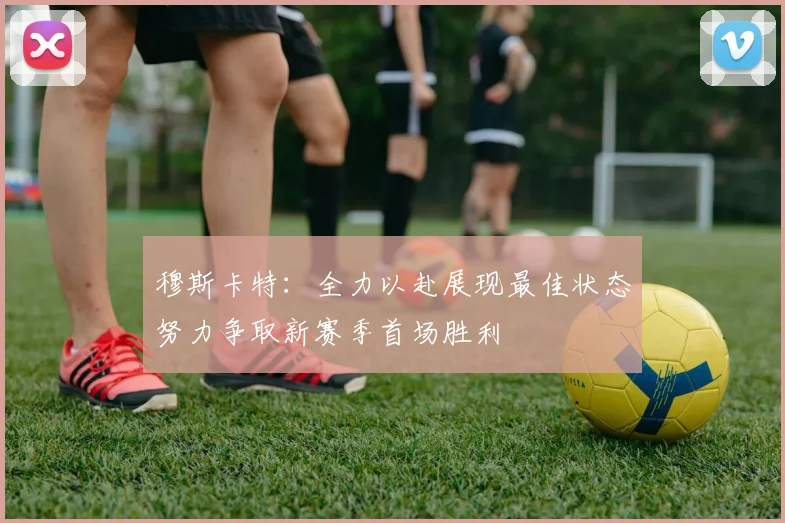 穆斯卡特：全力以赴展现最佳状态努力争取新赛季首场胜利