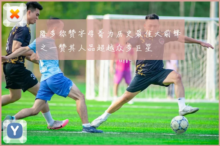 隆多称赞字母哥为历史最佳大前锋之一赞其人品超越众多巨星