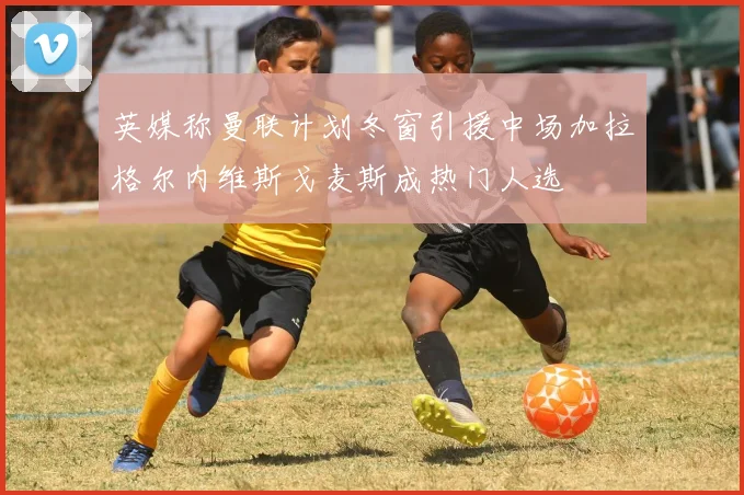 英媒称曼联计划冬窗引援中场加拉格尔内维斯戈麦斯成热门人选
