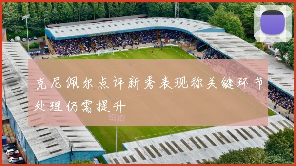 克尼佩尔点评新秀表现称关键环节处理仍需提升