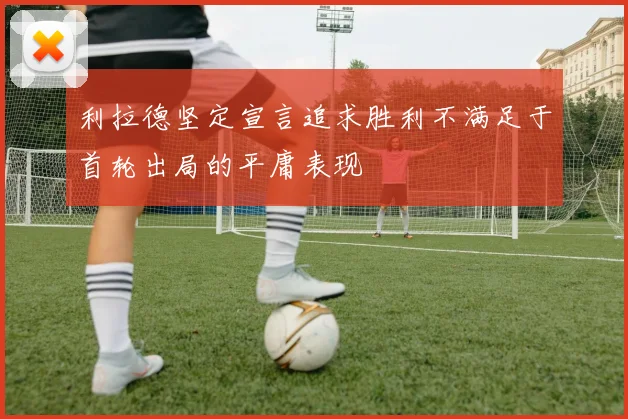 利拉德坚定宣言追求胜利不满足于首轮出局的平庸表现