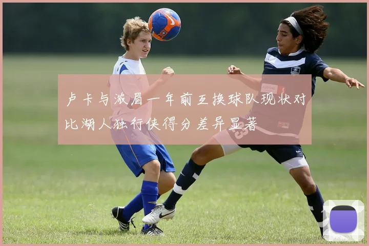 卢卡与浓眉一年前互换球队现状对比湖人独行侠得分差异显著