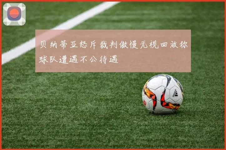 贝纳蒂亚怒斥裁判傲慢无视回放称球队遭遇不公待遇