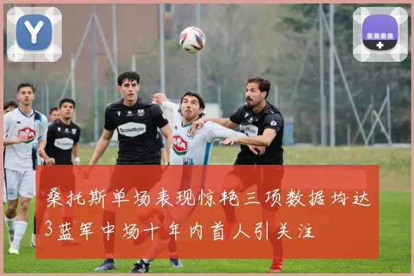 桑托斯单场表现惊艳三项数据均达3蓝军中场十年内首人引关注