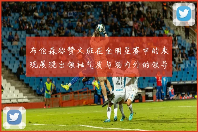 布伦森称赞文班在全明星赛中的表现展现出领袖气质与场内外的领导力