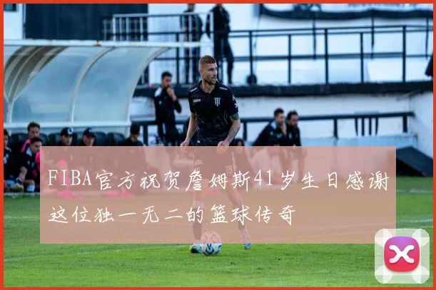 FIBA官方祝贺詹姆斯41岁生日感谢这位独一无二的篮球传奇