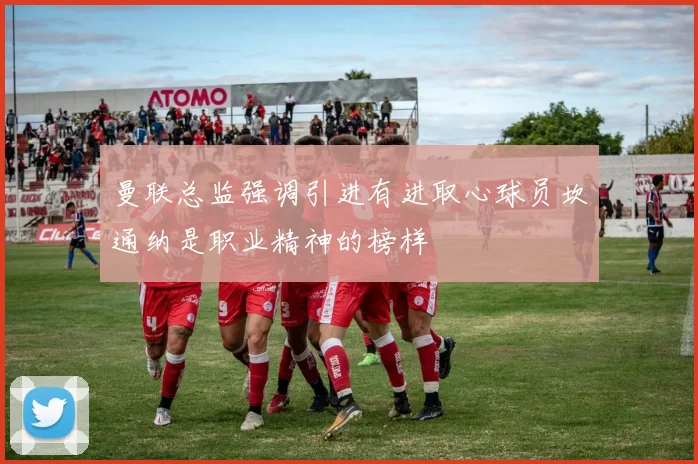 曼联总监强调引进有进取心球员坎通纳是职业精神的榜样