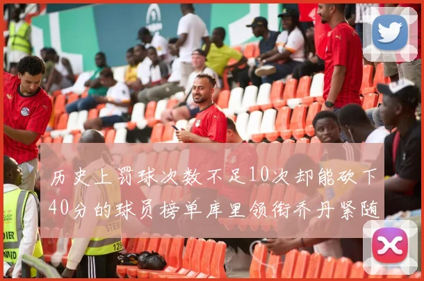 历史上罚球次数不足10次却能砍下40分的球员榜单库里领衔乔丹紧随其后