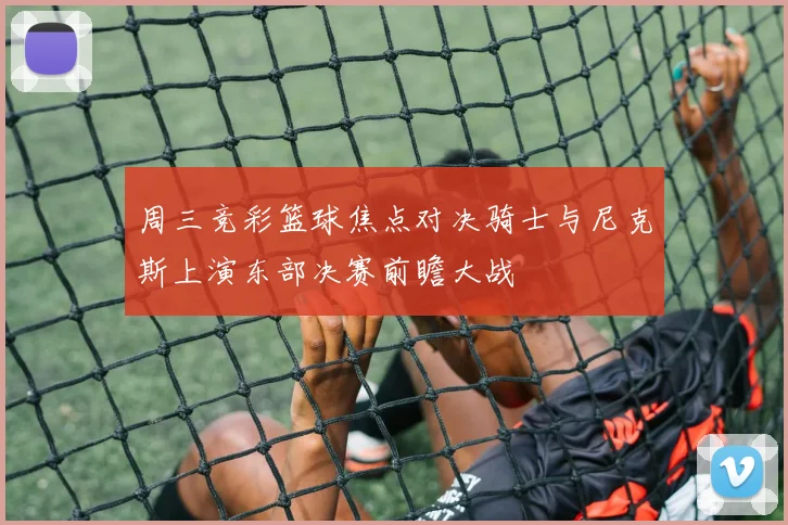 周三竞彩篮球焦点对决骑士与尼克斯上演东部决赛前瞻大战