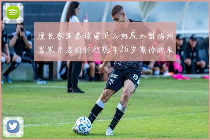 原长春亚泰边前卫么旭辰加盟梅州客家开启新征程现年26岁期待新表现