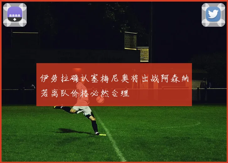伊劳拉确认塞梅尼奥将出战阿森纳若离队价格必然合理