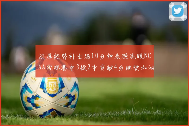 淡厚然替补出场10分钟表现亮眼NCAA常规赛中3投2中贡献4分继续加油
