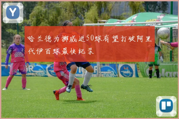 哈兰德为挪威进50球有望打破阿里代伊百球最快纪录