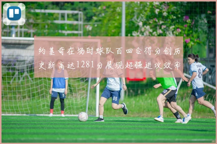 约基奇在场时球队百回合得分创历史新高达1281分展现超强进攻效率
