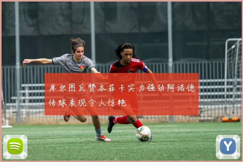 库尔图瓦赞本菲卡实力强劲阿诺德传球表现令人惊艳