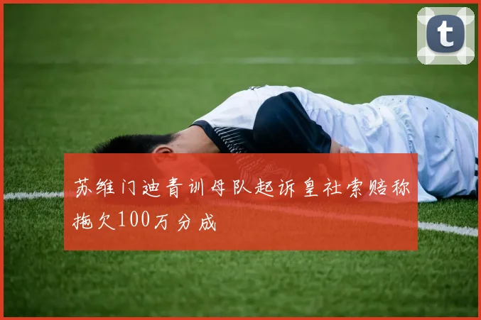 苏维门迪青训母队起诉皇社索赔称拖欠100万分成