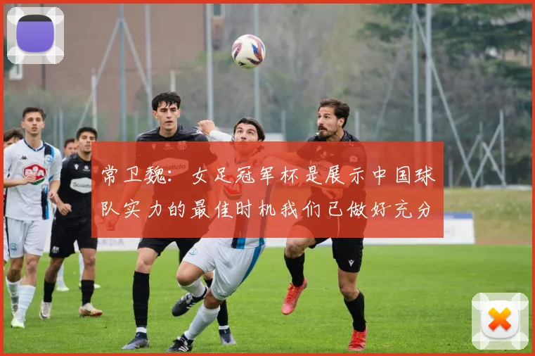 常卫魏：女足冠军杯是展示中国球队实力的最佳时机我们已做好充分准备