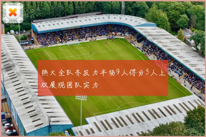 热火全队齐发力半场9人得分5人上双展现团队实力