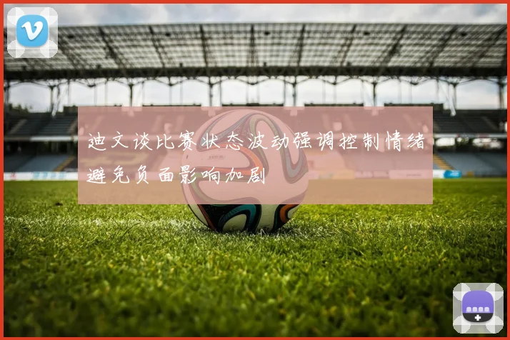 迪文谈比赛状态波动强调控制情绪避免负面影响加剧