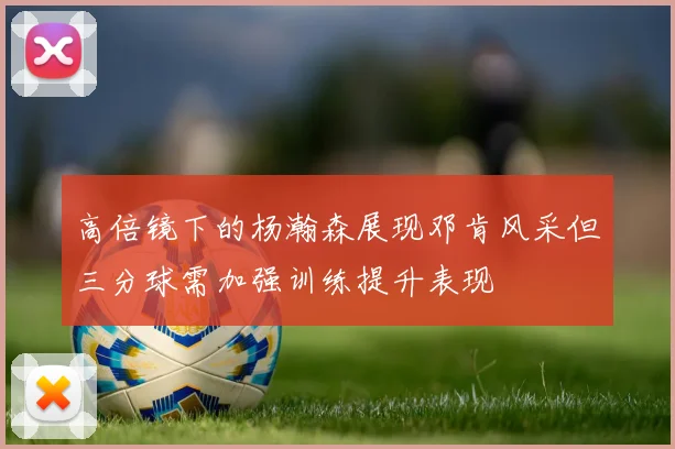 高倍镜下的杨瀚森展现邓肯风采但三分球需加强训练提升表现