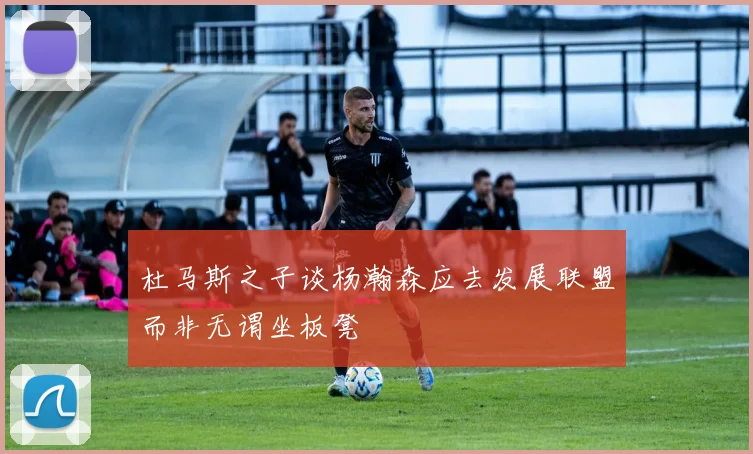 杜马斯之子谈杨瀚森应去发展联盟而非无谓坐板凳