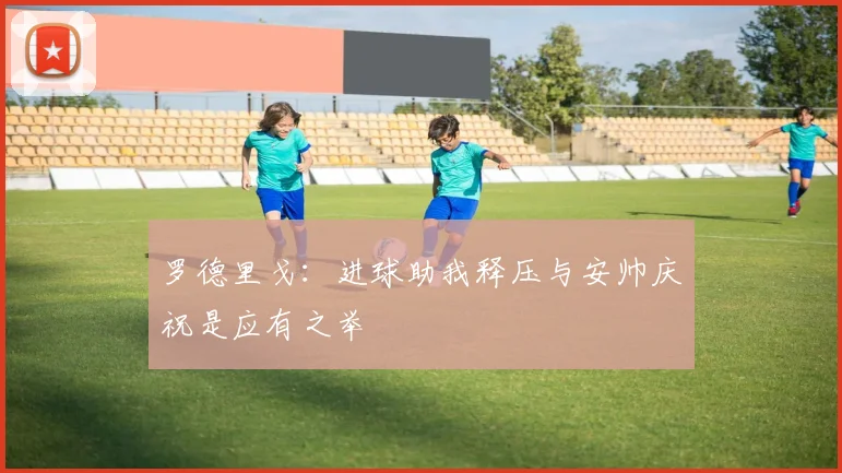 罗德里戈：进球助我释压与安帅庆祝是应有之举
