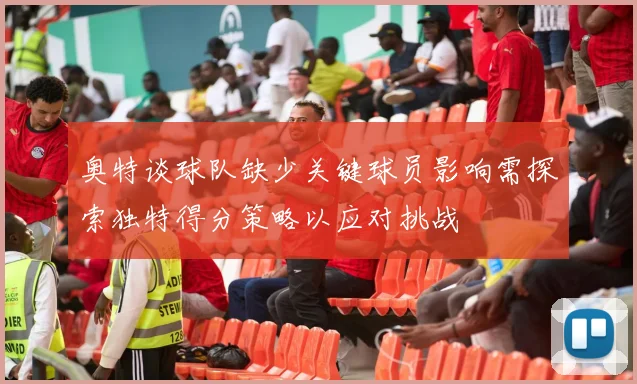 奥特谈球队缺少关键球员影响需探索独特得分策略以应对挑战