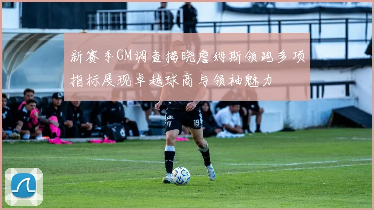 新赛季GM调查揭晓詹姆斯领跑多项指标展现卓越球商与领袖魅力
