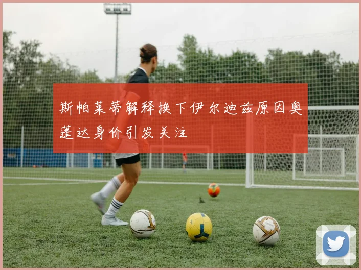 斯帕莱蒂解释换下伊尔迪兹原因奥蓬达身价引发关注