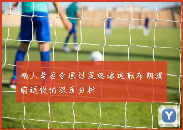 湖人是否会通过策略逼迫勒布朗提前退役的深度分析