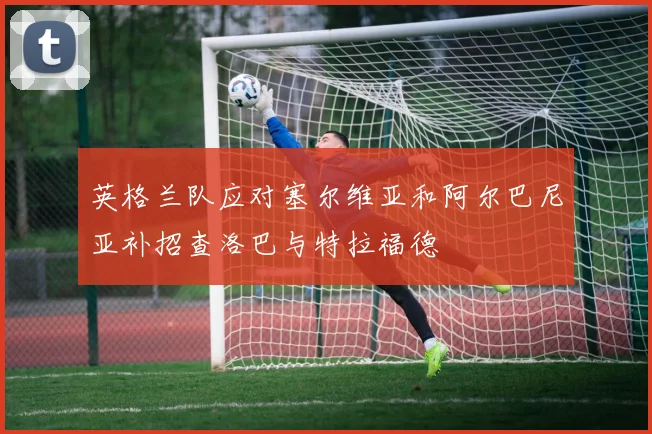 英格兰队应对塞尔维亚和阿尔巴尼亚补招查洛巴与特拉福德