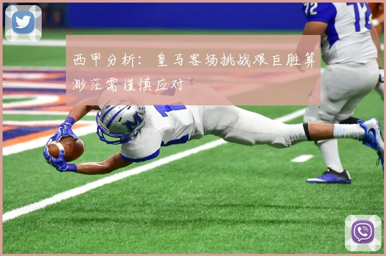 西甲分析：皇马客场挑战艰巨胜算渺茫需谨慎应对
