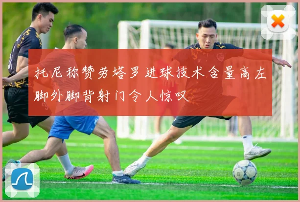 托尼称赞劳塔罗进球技术含量高左脚外脚背射门令人惊叹