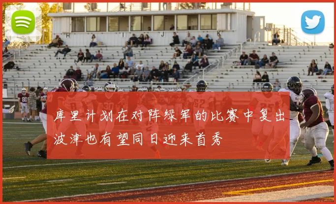 库里计划在对阵绿军的比赛中复出波津也有望同日迎来首秀