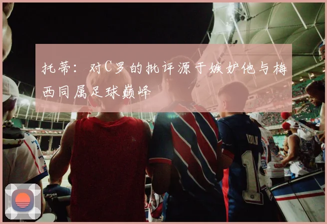 托蒂：对C罗的批评源于嫉妒他与梅西同属足球巅峰