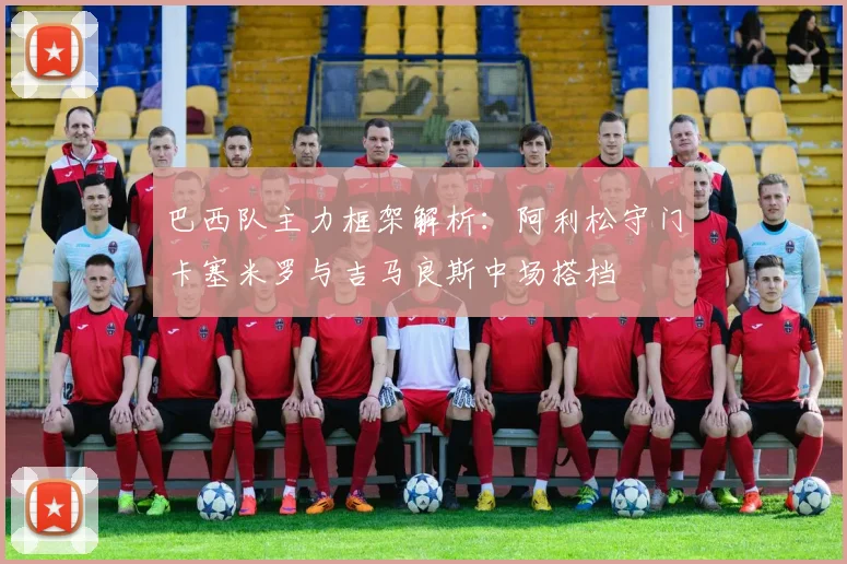 巴西队主力框架解析：阿利松守门卡塞米罗与吉马良斯中场搭档