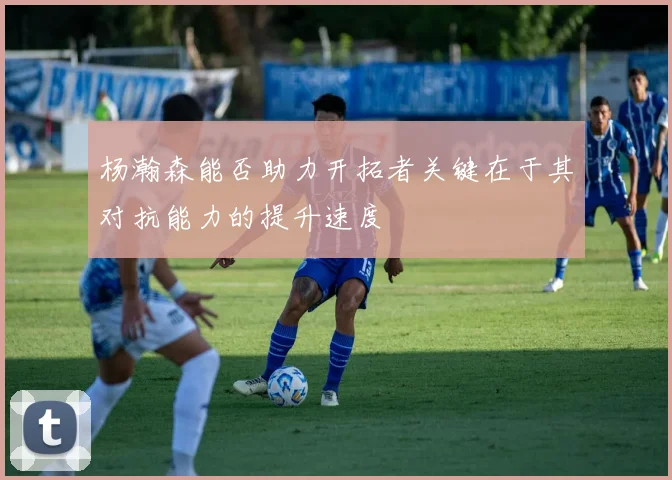 杨瀚森能否助力开拓者关键在于其对抗能力的提升速度