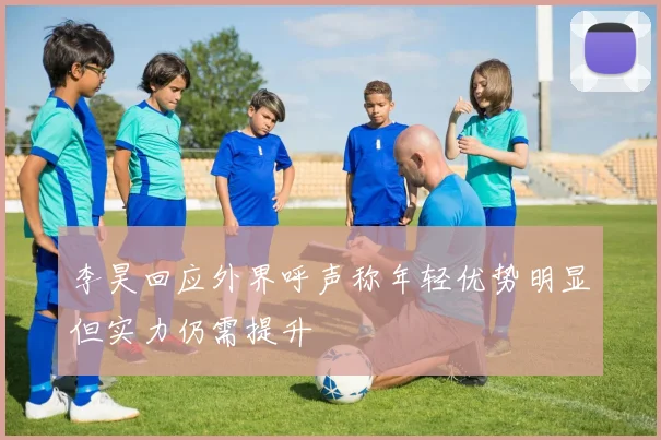 李昊回应外界呼声称年轻优势明显但实力仍需提升