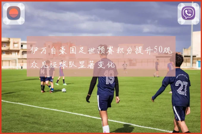 伊万自豪国足世预赛积分提升50观众见证球队显著变化